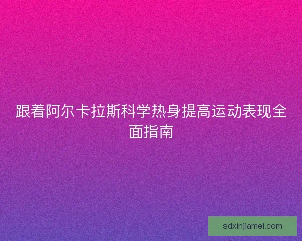 跟着阿尔卡拉斯科学热身提高运动表现全面指南