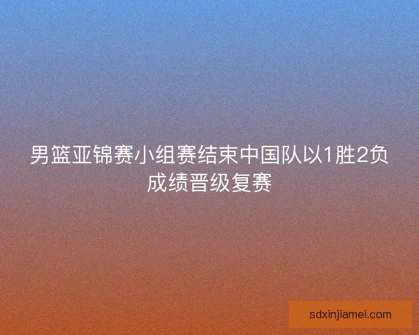 男篮亚锦赛小组赛结束中国队以1胜2负成绩晋级复赛