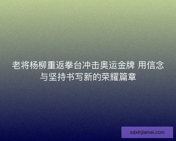 老将杨柳重返拳台冲击奥运金牌 用信念与坚持书写新的荣耀篇章