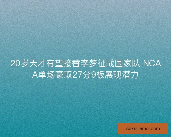 20岁天才有望接替李梦征战国家队 NCAA单场豪取27分9板展现潜力