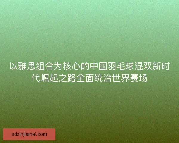 以雅思组合为核心的中国羽毛球混双新时代崛起之路全面统治世界赛场