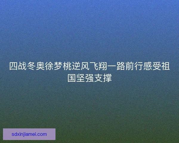四战冬奥徐梦桃逆风飞翔一路前行感受祖国坚强支撑